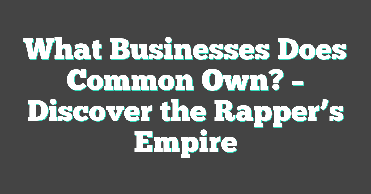 What Businesses Does Common Own? – Discover the Rapper’s Empire