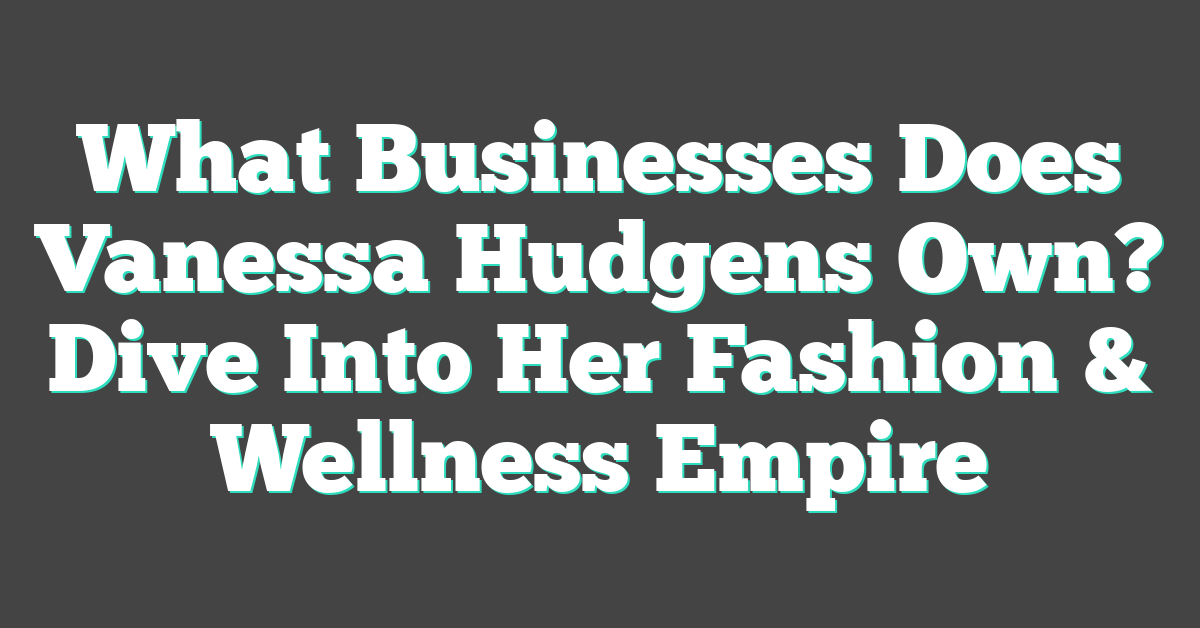 What Businesses Does Vanessa Hudgens Own? Dive Into Her Fashion & Wellness Empire