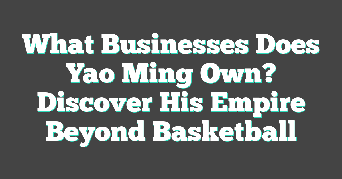 What Businesses Does Yao Ming Own? Discover His Empire Beyond Basketball