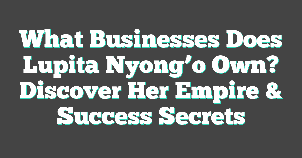 What Businesses Does Lupita Nyong’o Own? Discover Her Empire & Success Secrets