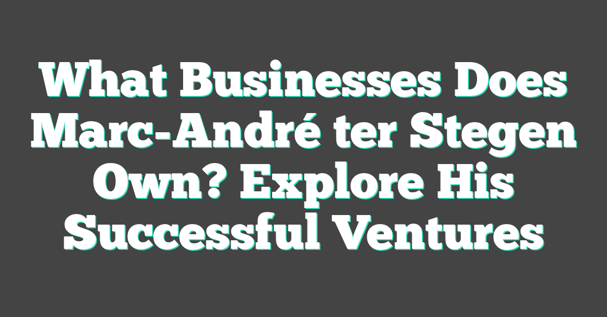 What Businesses Does Marc-André ter Stegen Own? Explore His Successful Ventures