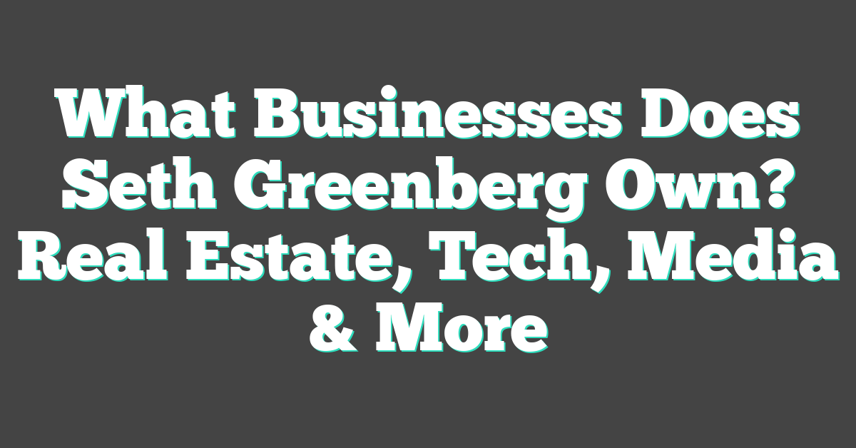 What Businesses Does Seth Greenberg Own? Real Estate, Tech, Media & More