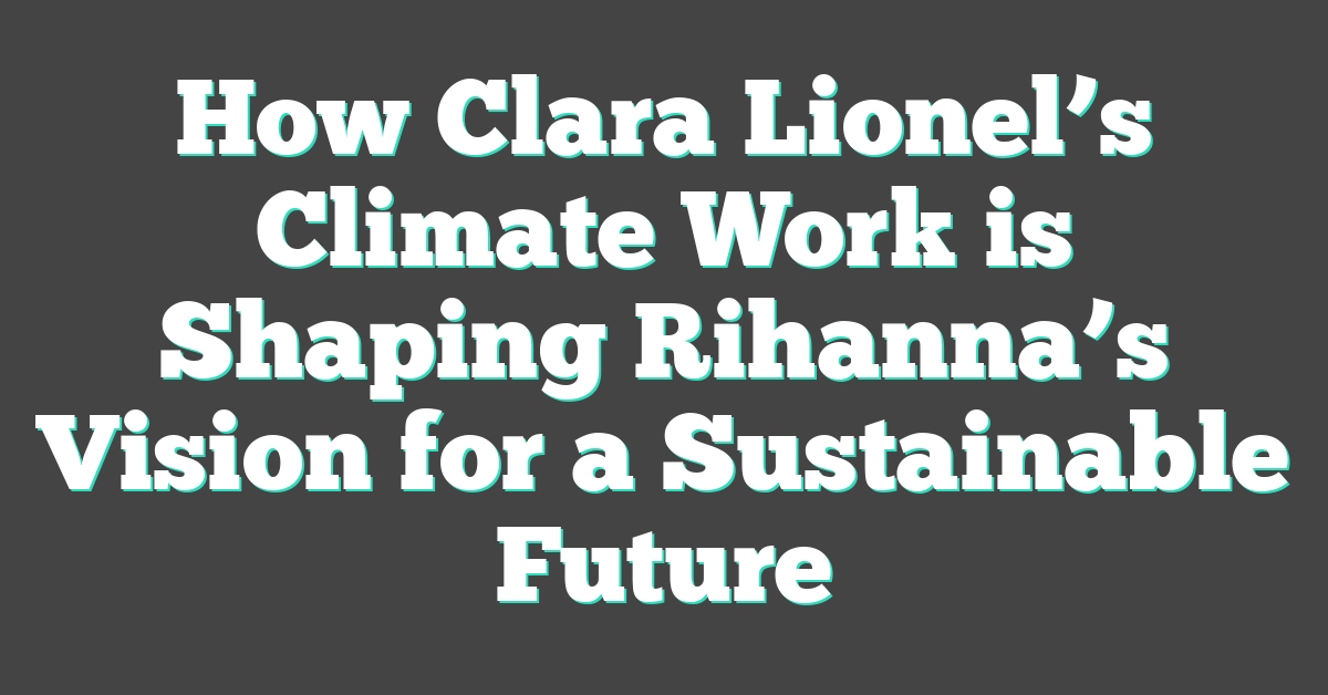 How Clara Lionel’s Climate Work is Shaping Rihanna’s Vision for a Sustainable Future