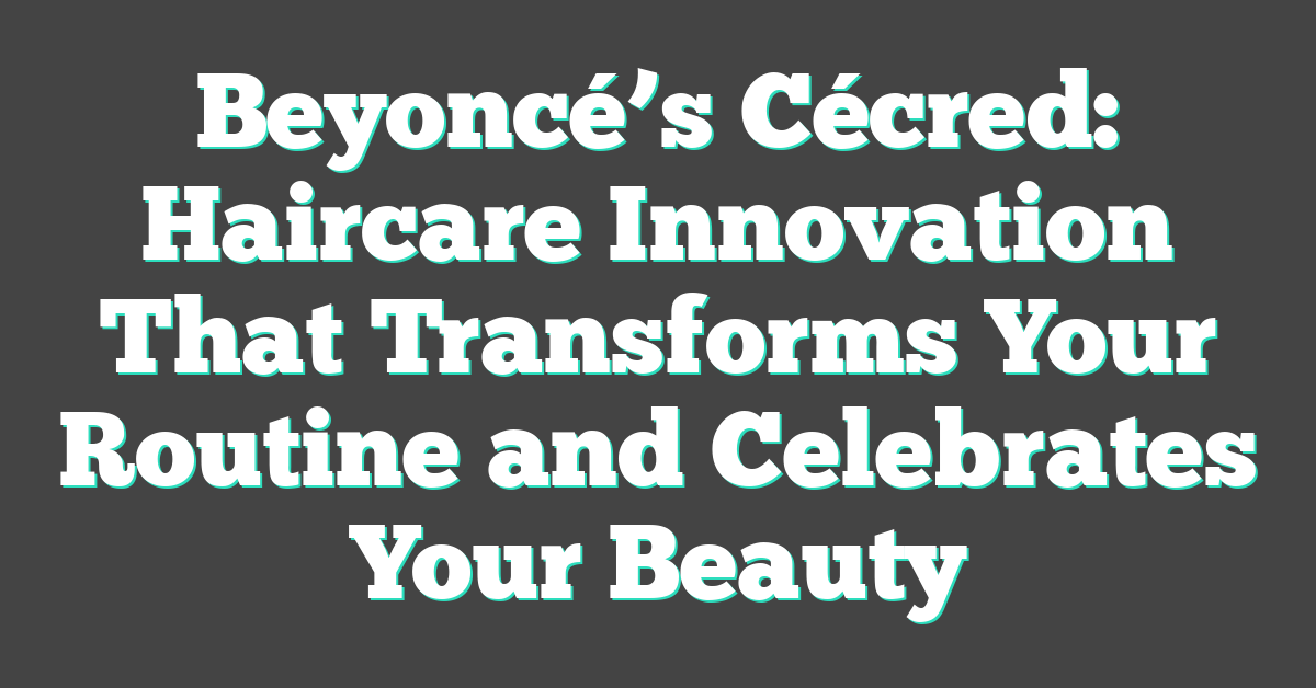 Beyoncé’s Cécred: Haircare Innovation That Transforms Your Routine And ...