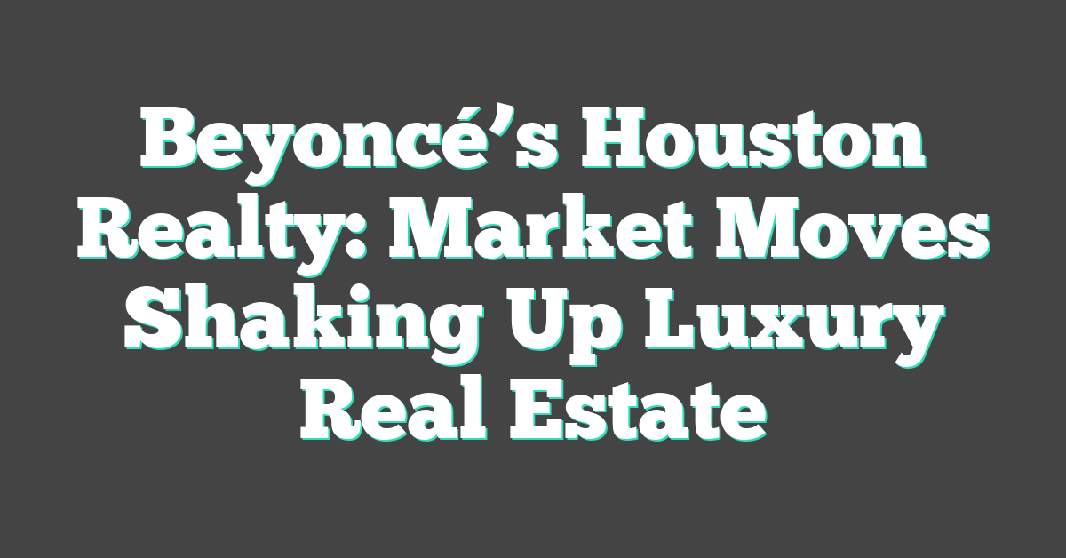 Beyoncé’s Houston Realty: Market Moves Shaking Up Luxury Real Estate