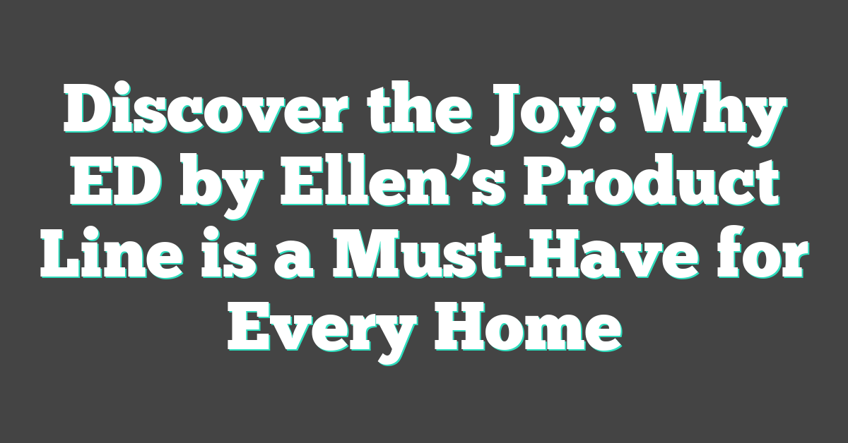 Discover the Joy: Why ED by Ellen’s Product Line is a Must-Have for Every Home