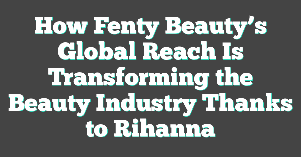 How Fenty Beauty’s Global Reach Is Transforming the Beauty Industry Thanks to Rihanna