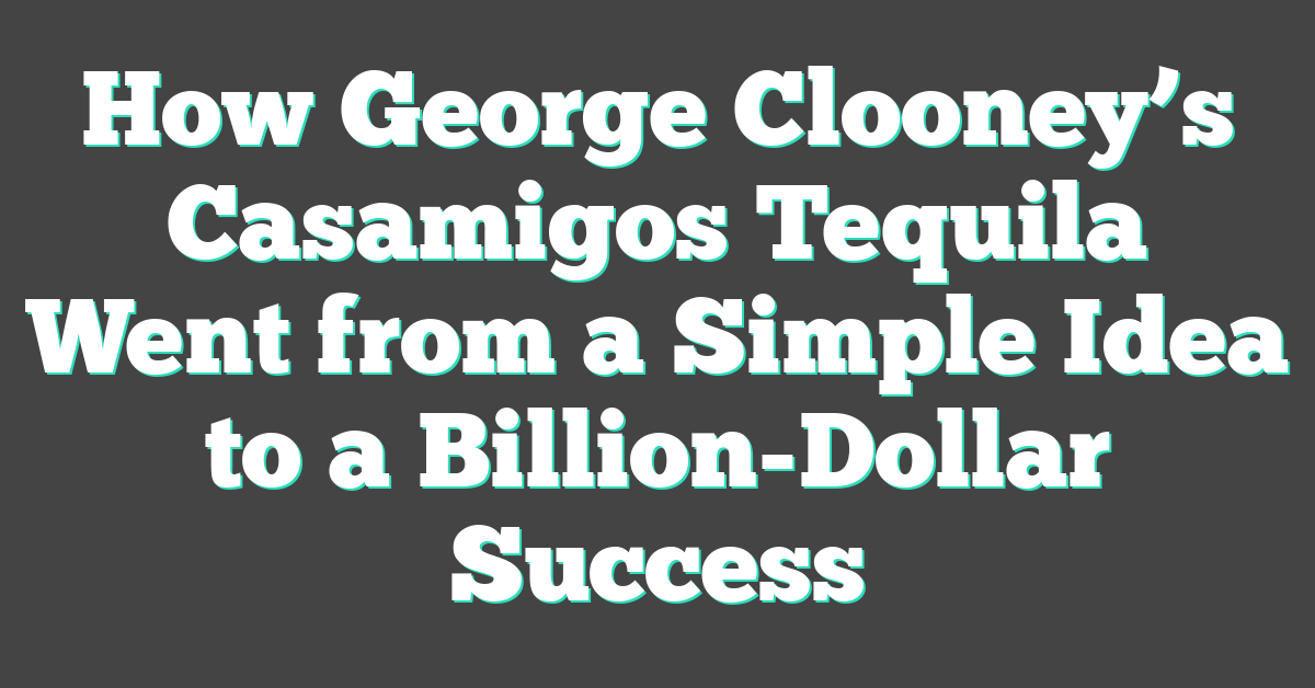 How George Clooney’s Casamigos Tequila Went from a Simple Idea to a Billion-Dollar Success